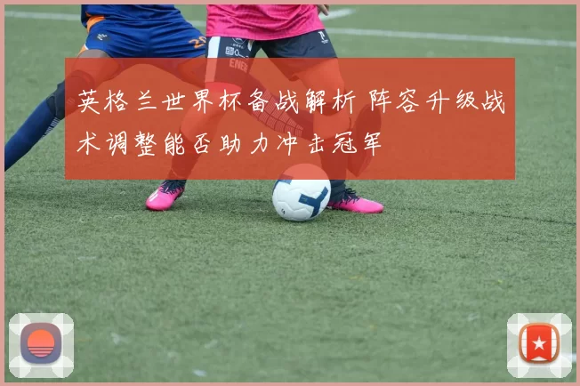 英格兰世界杯备战解析 阵容升级战术调整能否助力冲击冠军
