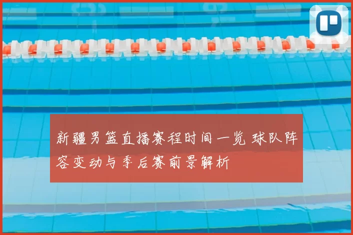 新疆男篮直播赛程时间一览 球队阵容变动与季后赛前景解析