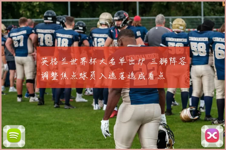 英格兰世界杯大名单出炉 三狮阵容调整焦点球员入选落选成看点