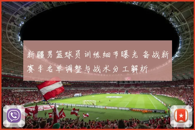 新疆男篮球员训练细节曝光 备战新赛季名单调整与战术分工解析