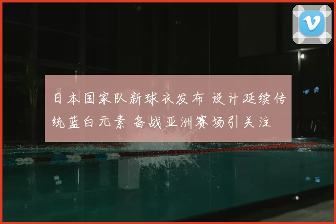 日本国家队新球衣发布 设计延续传统蓝白元素 备战亚洲赛场引关注