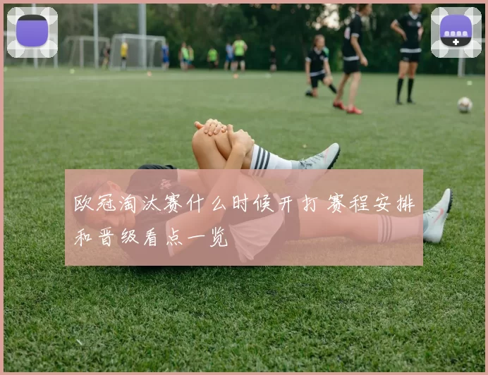 欧冠淘汰赛什么时候开打 赛程安排和晋级看点一览