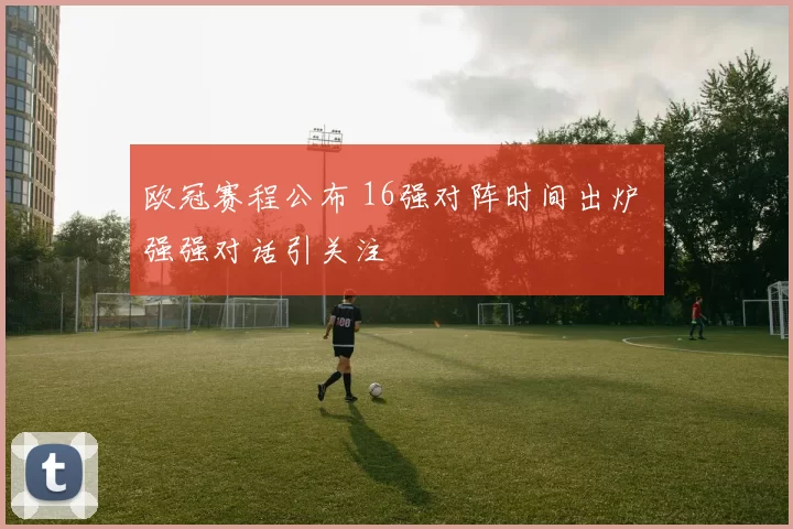 欧冠赛程公布 16强对阵时间出炉 强强对话引关注