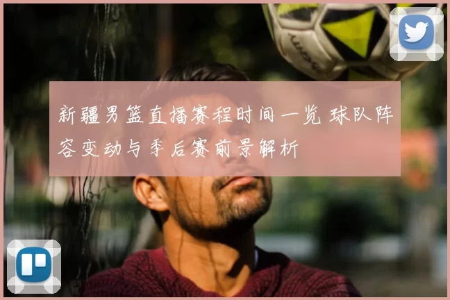 新疆男篮直播赛程时间一览 球队阵容变动与季后赛前景解析