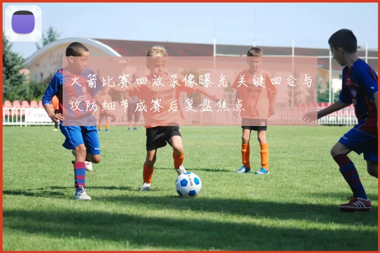 火箭比赛回放录像曝光 关键回合与攻防细节成赛后复盘焦点