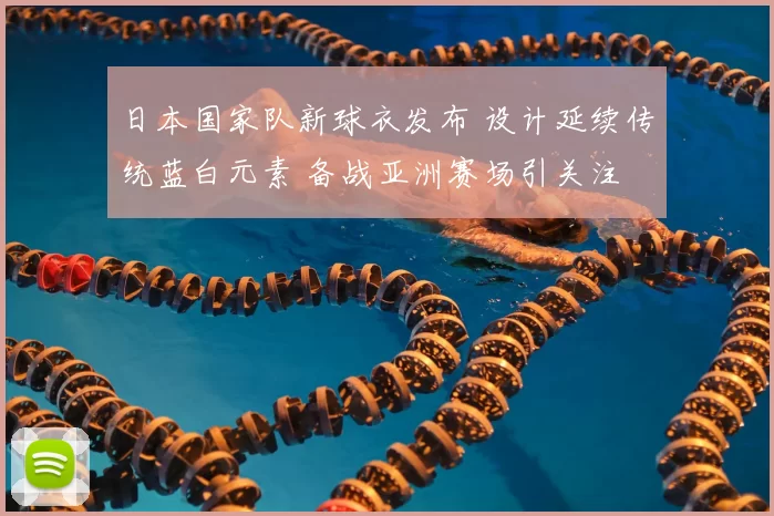 日本国家队新球衣发布 设计延续传统蓝白元素 备战亚洲赛场引关注