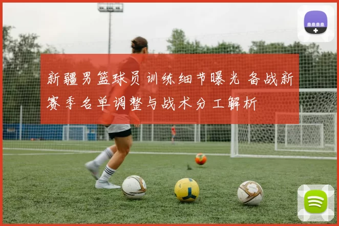 新疆男篮球员训练细节曝光 备战新赛季名单调整与战术分工解析