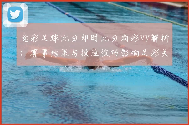 竞彩足球比分即时比分购彩vy解析：赛事结果与投注技巧影响足彩关注度提升