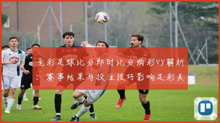竞彩足球比分即时比分购彩vy解析：赛事结果与投注技巧影响足彩关注度提升