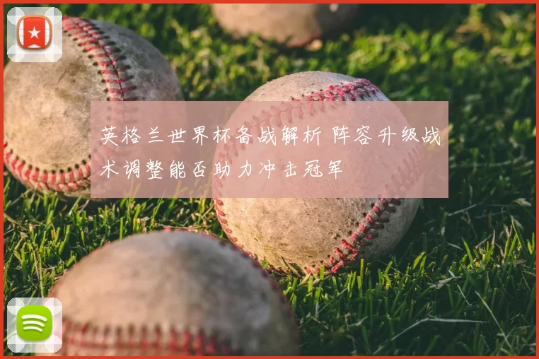 英格兰世界杯备战解析 阵容升级战术调整能否助力冲击冠军
