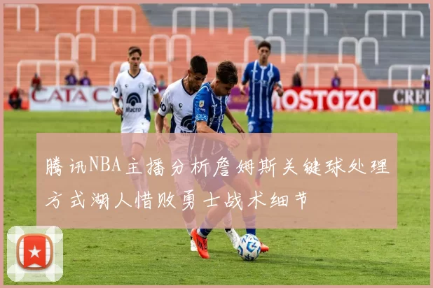 腾讯NBA主播分析詹姆斯关键球处理方式湖人惜败勇士战术细节