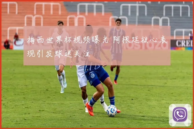 梅西世界杯视频曝光 阿根廷核心表现引发球迷关注