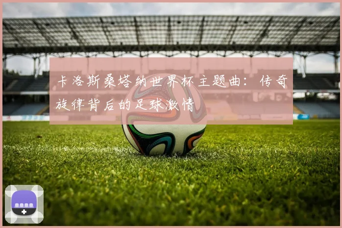 卡洛斯桑塔纳世界杯主题曲：传奇旋律背后的足球激情