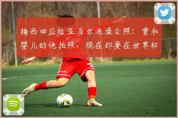 梅西回应给亚马尔洗澡合照：曾和婴儿的他拍照，现在却要在世界杯决赛中相遇